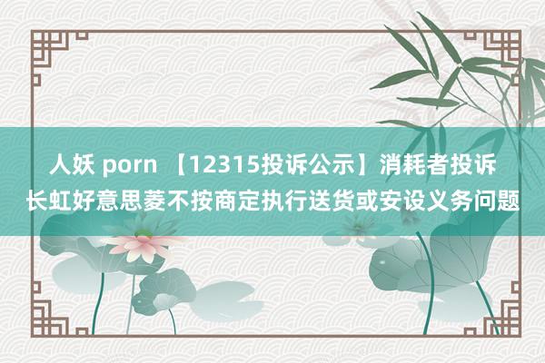 人妖 porn 【12315投诉公示】消耗者投诉长虹好意思菱不按商定执行送货或安设义务问题