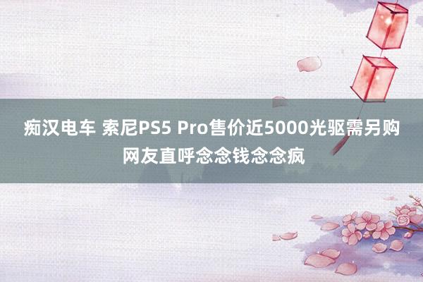 痴汉电车 索尼PS5 Pro售价近5000光驱需另购 网友直呼念念钱念念疯