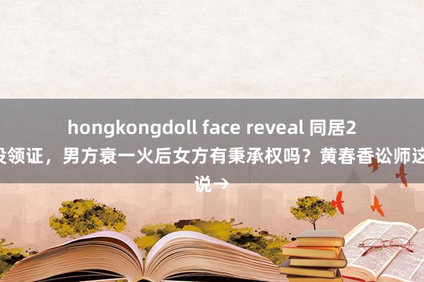 hongkongdoll face reveal 同居20多年没领证，男方衰一火后女方有秉承权吗？黄春香讼师这样说→