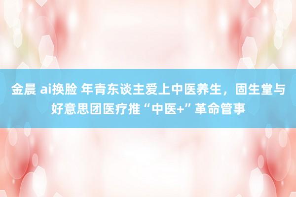 金晨 ai换脸 年青东谈主爱上中医养生，固生堂与好意思团医疗推“中医+”革命管事