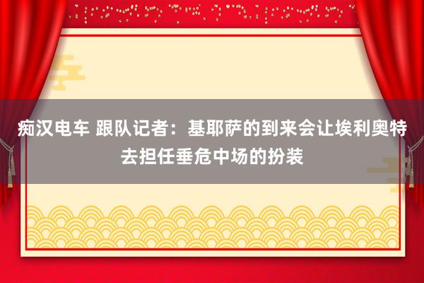 痴汉电车 跟队记者：基耶萨的到来会让埃利奥特去担任垂危中场的扮装