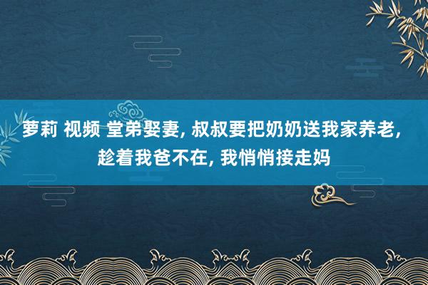 萝莉 视频 堂弟娶妻， 叔叔要把奶奶送我家养老， 趁着我爸不在， 我悄悄接走妈