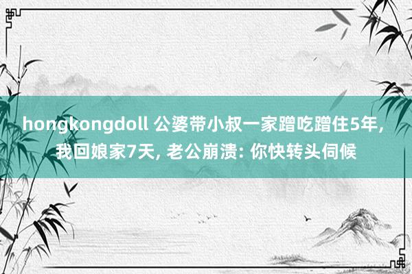 hongkongdoll 公婆带小叔一家蹭吃蹭住5年, 我回娘家7天, 老公崩溃: 你快转头伺候