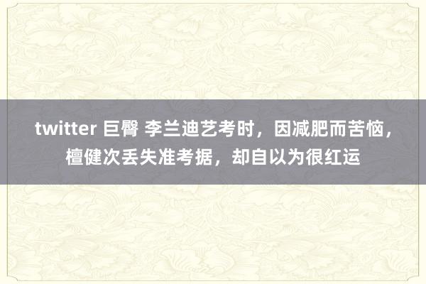 twitter 巨臀 李兰迪艺考时，因减肥而苦恼，檀健次丢失准考据，却自以为很红运