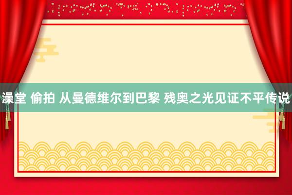 澡堂 偷拍 从曼德维尔到巴黎 残奥之光见证不平传说