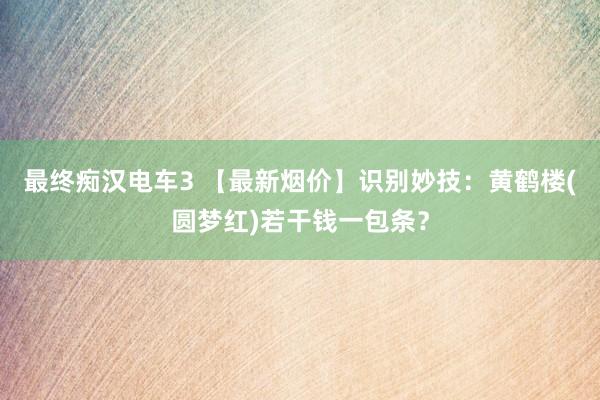 最终痴汉电车3 【最新烟价】识别妙技：黄鹤楼(圆梦红)若干钱一包条？