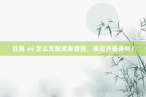 巨屌 av 怎么支配紧身穿搭，展现齐备身材？