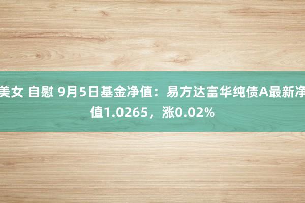 美女 自慰 9月5日基金净值：易方达富华纯债A最新净值1.0265，涨0.02%