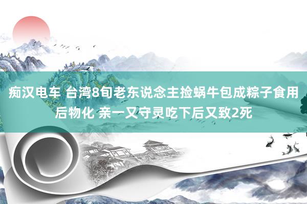 痴汉电车 台湾8旬老东说念主捡蜗牛包成粽子食用后物化 亲一又守灵吃下后又致2死