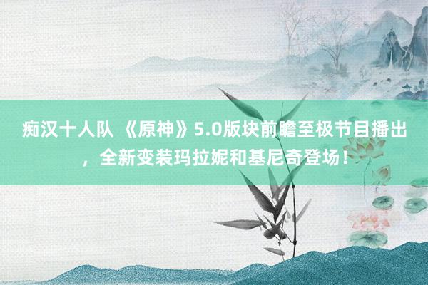 痴汉十人队 《原神》5.0版块前瞻至极节目播出，全新变装玛拉妮和基尼奇登场！