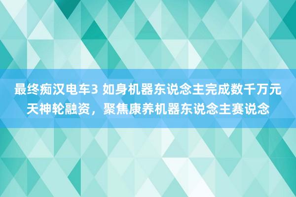 最终痴汉电车3 如身机器东说念主完成数千万元天神轮融资，聚焦康养机器东说念主赛说念