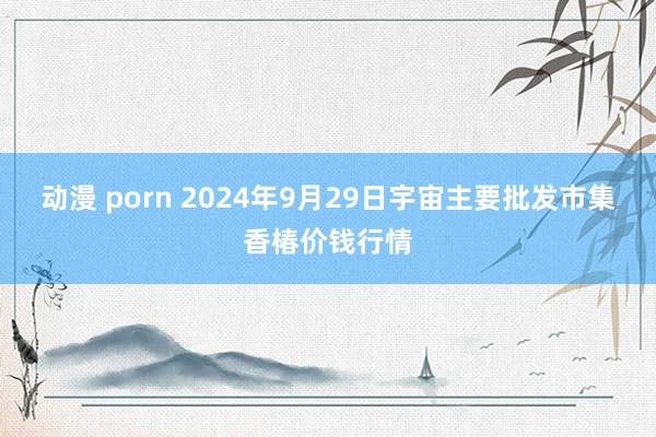 动漫 porn 2024年9月29日宇宙主要批发市集香椿价钱行情