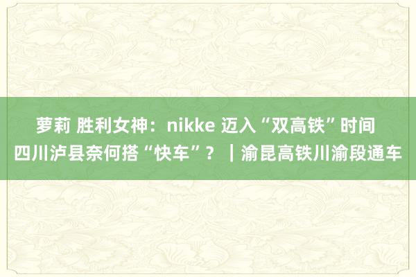 萝莉 胜利女神：nikke 迈入“双高铁”时间 四川泸县奈何搭“快车”？｜渝昆高铁川渝段通车