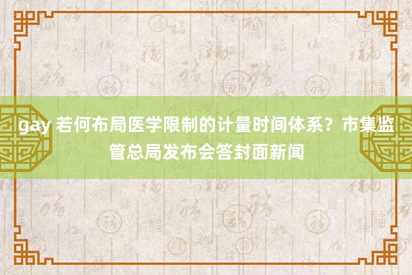 gay 若何布局医学限制的计量时间体系？市集监管总局发布会答封面新闻