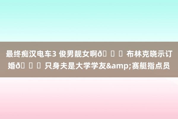 最终痴汉电车3 俊男靓女啊😍布林克晓示订婚💍只身夫是大学学友&赛艇指点员