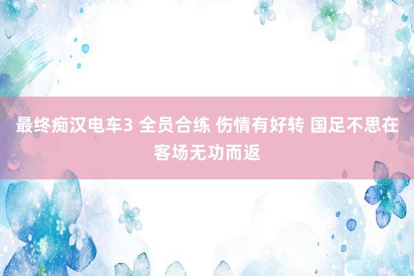 最终痴汉电车3 全员合练 伤情有好转 国足不思在客场无功而返