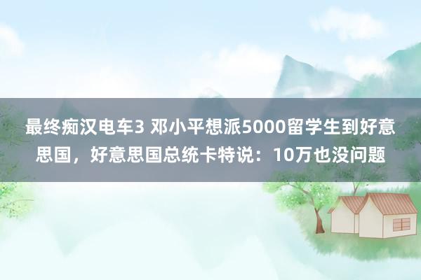 最终痴汉电车3 邓小平想派5000留学生到好意思国，好意思国总统卡特说：10万也没问题