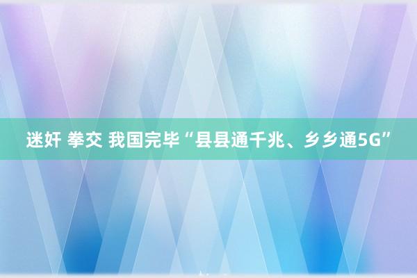 迷奸 拳交 我国完毕“县县通千兆、乡乡通5G”