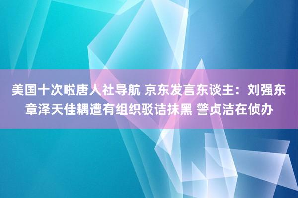 美国十次啦唐人社导航 京东发言东谈主：刘强东章泽天佳耦遭有组织驳诘抹黑 警贞洁在侦办