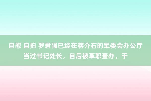 自慰 自拍 罗君强已经在蒋介石的军委会办公厅当过书记处长，自后被革职查办，于