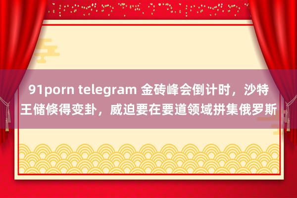 91porn telegram 金砖峰会倒计时，沙特王储倏得变卦，威迫要在要道领域拼集俄罗斯