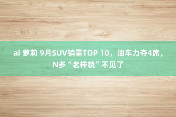 ai 萝莉 9月SUV销量TOP 10，油车力夺4席，N多“老样貌”不见了