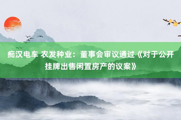 痴汉电车 农发种业：董事会审议通过《对于公开挂牌出售闲置房产的议案》