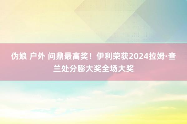 伪娘 户外 问鼎最高奖！伊利荣获2024拉姆·查兰处分膨大奖全场大奖