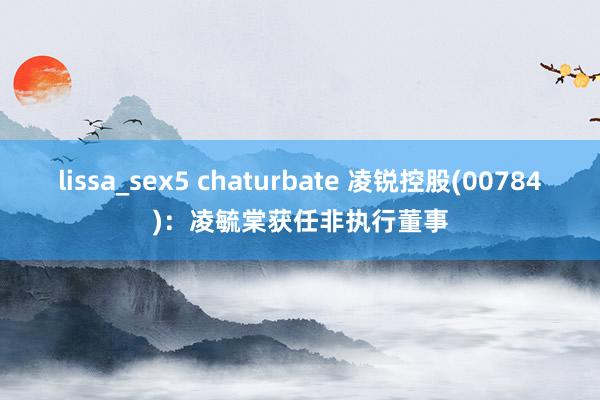 lissa_sex5 chaturbate 凌锐控股(00784)：凌毓棠获任非执行董事