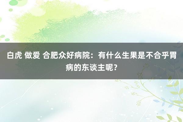 白虎 做爱 合肥众好病院：有什么生果是不合乎胃病的东谈主呢？