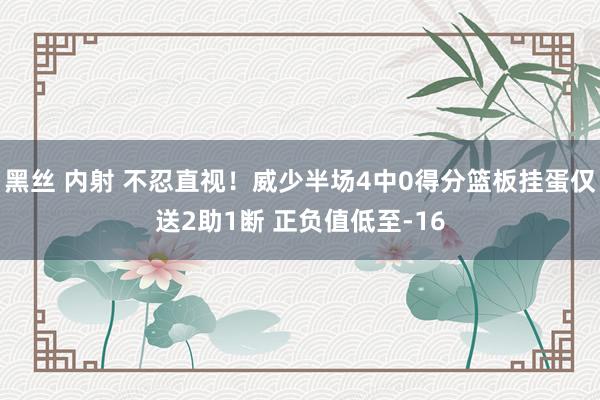 黑丝 内射 不忍直视！威少半场4中0得分篮板挂蛋仅送2助1断 正负值低至-16