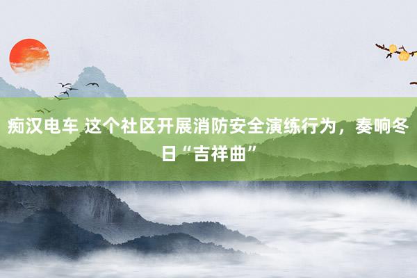 痴汉电车 这个社区开展消防安全演练行为，奏响冬日“吉祥曲”