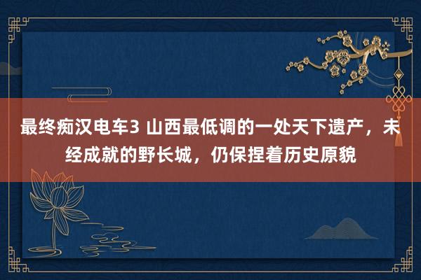 最终痴汉电车3 山西最低调的一处天下遗产，未经成就的野长城，仍保捏着历史原貌