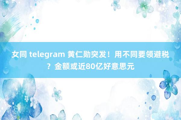 女同 telegram 黄仁勋突发！用不同要领避税？金额或近80亿好意思元