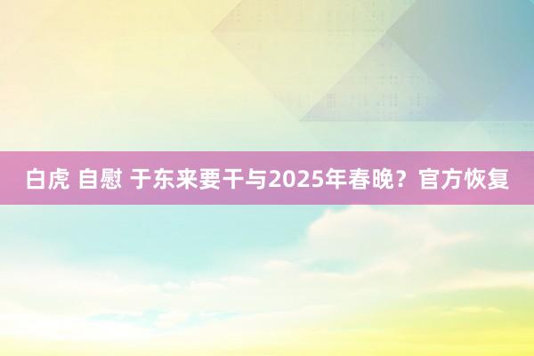 白虎 自慰 于东来要干与2025年春晚？官方恢复