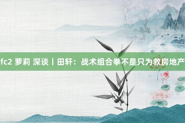 fc2 萝莉 深谈丨田轩：战术组合拳不是只为救房地产