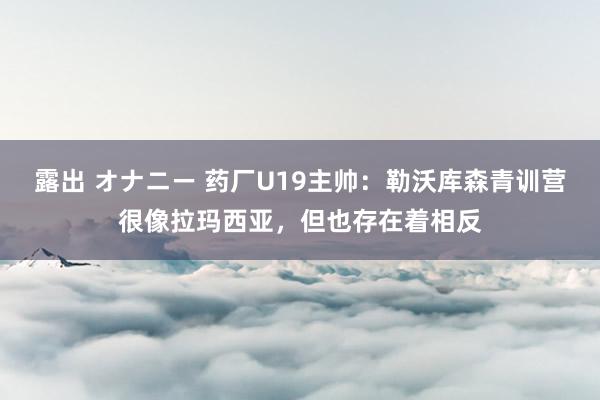 露出 オナニー 药厂U19主帅：勒沃库森青训营很像拉玛西亚，但也存在着相反