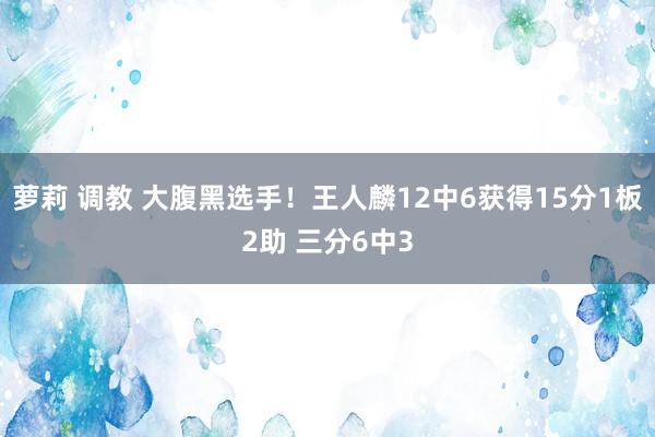 萝莉 调教 大腹黑选手！王人麟12中6获得15分1板2助 三分6中3