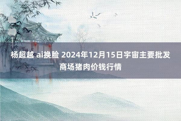 杨超越 ai换脸 2024年12月15日宇宙主要批发商场猪肉价钱行情