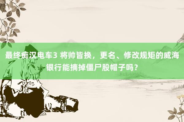 最终痴汉电车3 将帅皆换，更名、修改规矩的威海银行能摘掉僵尸股帽子吗？