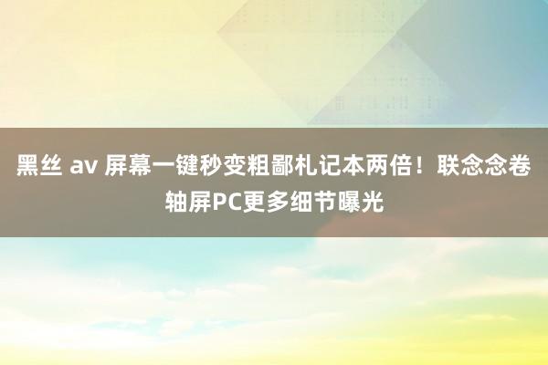 黑丝 av 屏幕一键秒变粗鄙札记本两倍！联念念卷轴屏PC更多细节曝光