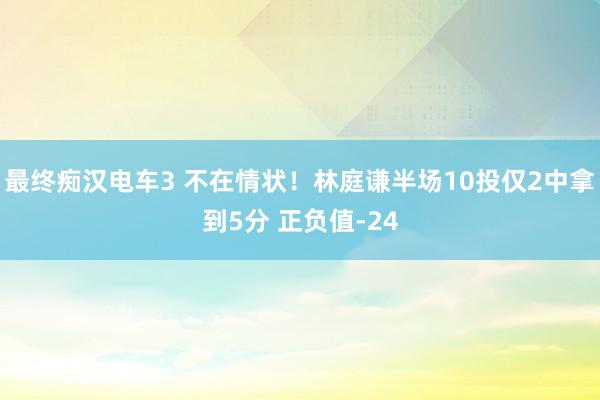 最终痴汉电车3 不在情状！林庭谦半场10投仅2中拿到5分 正负值-24