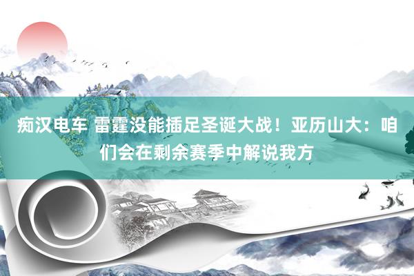 痴汉电车 雷霆没能插足圣诞大战！亚历山大：咱们会在剩余赛季中解说我方