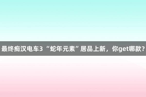 最终痴汉电车3 “蛇年元素”居品上新，你get哪款？