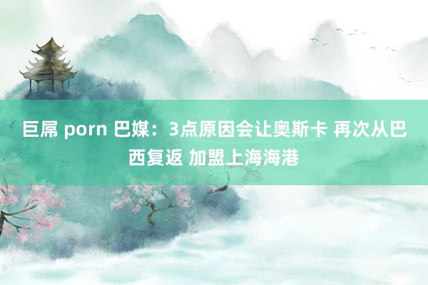 巨屌 porn 巴媒：3点原因会让奥斯卡 再次从巴西复返 加盟上海海港