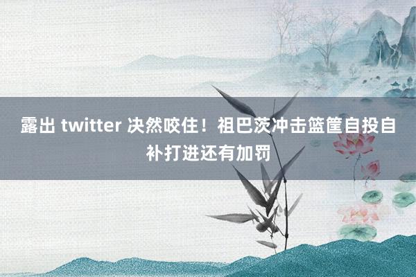 露出 twitter 决然咬住！祖巴茨冲击篮筐自投自补打进还有加罚