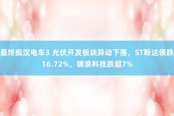 最终痴汉电车3 光伏开发板块异动下落，ST聆达领跌16.72%，锦浪科技跌超7%