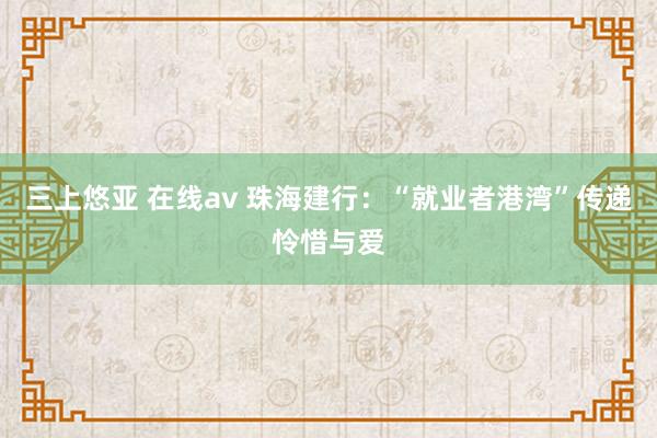 三上悠亚 在线av 珠海建行：“就业者港湾”传递怜惜与爱