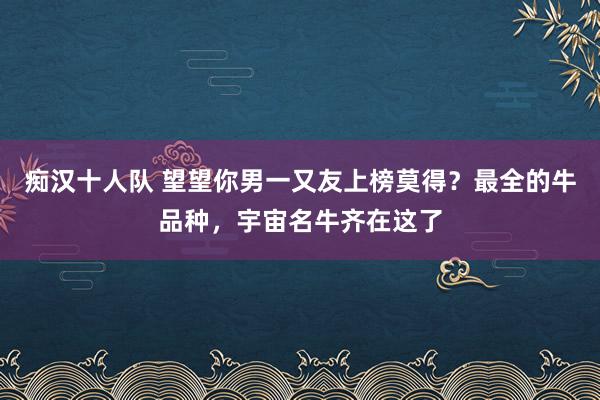 痴汉十人队 望望你男一又友上榜莫得？最全的牛品种，宇宙名牛齐在这了