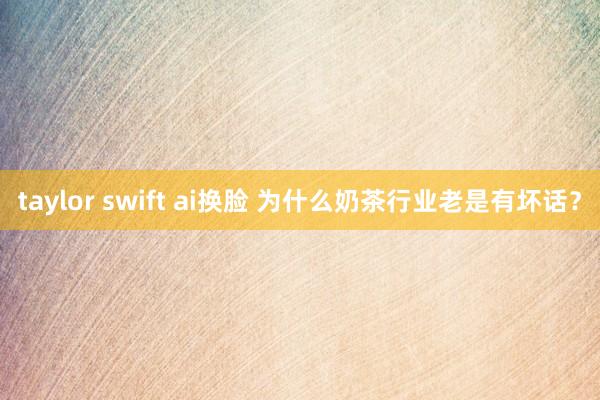 taylor swift ai换脸 为什么奶茶行业老是有坏话？